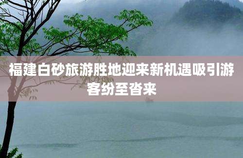 福建白砂旅游胜地迎来新机遇吸引游客纷至沓来