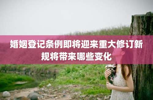 婚姻登记条例即将迎来重大修订新规将带来哪些变化