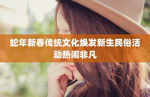 蛇年新春传统文化焕发新生民俗活动热闹非凡