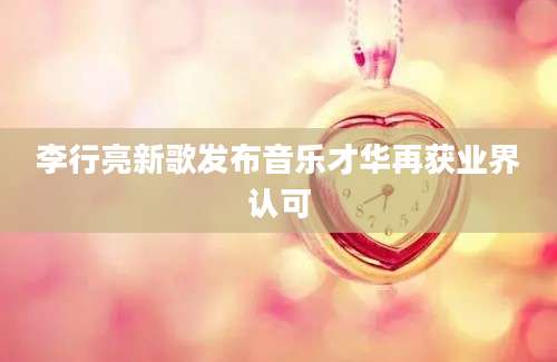 李行亮新歌发布音乐才华再获业界认可