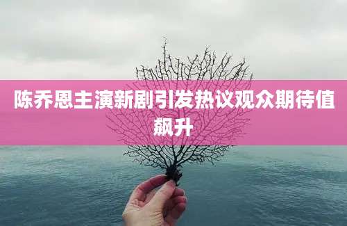 陈乔恩主演新剧引发热议观众期待值飙升