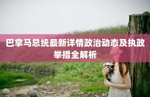 巴拿马总统最新详情政治动态及执政举措全解析