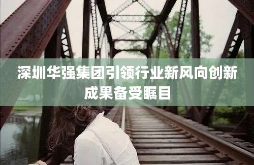深圳华强集团引领行业新风向创新成果备受瞩目