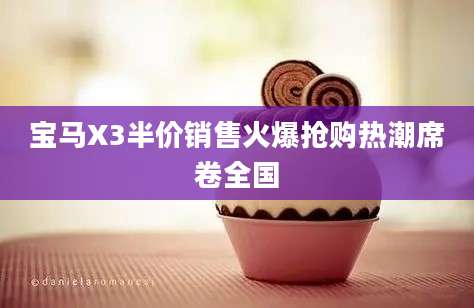 宝马X3半价销售火爆抢购热潮席卷全国