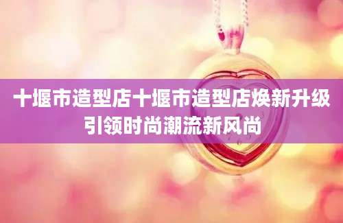 十堰市造型店十堰市造型店焕新升级引领时尚潮流新风尚