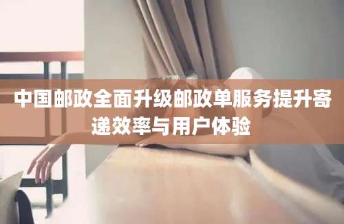 中国邮政全面升级邮政单服务提升寄递效率与用户体验