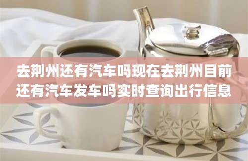 去荆州还有汽车吗现在去荆州目前还有汽车发车吗实时查询出行信息