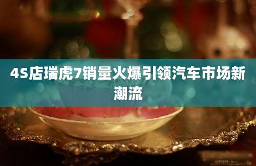 4S店瑞虎7销量火爆引领汽车市场新潮流