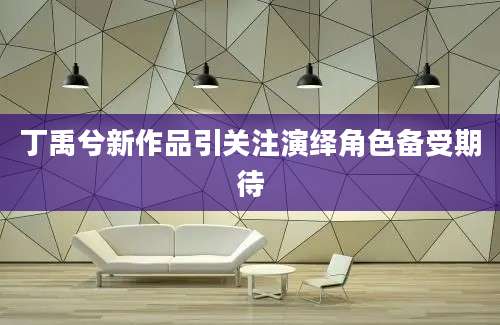 丁禹兮新作品引关注演绎角色备受期待