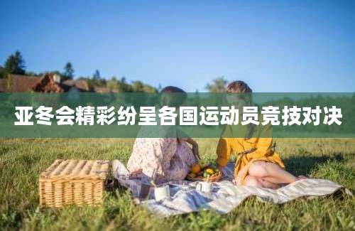 亚冬会精彩纷呈各国运动员竞技对决