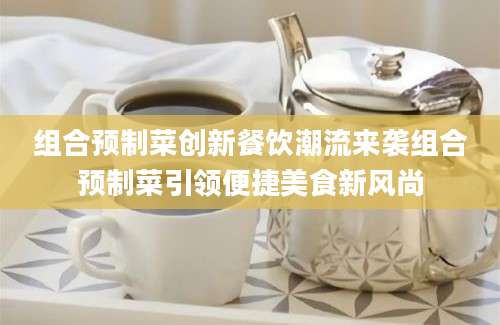 组合预制菜创新餐饮潮流来袭组合预制菜引领便捷美食新风尚
