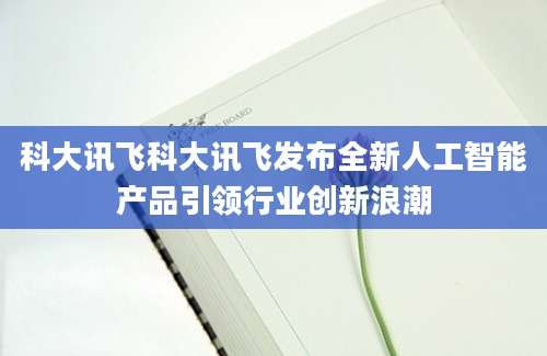 科大讯飞科大讯飞发布全新人工智能产品引领行业创新浪潮
