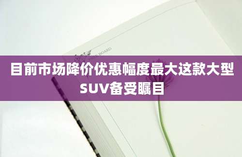 目前市场降价优惠幅度最大这款大型SUV备受瞩目