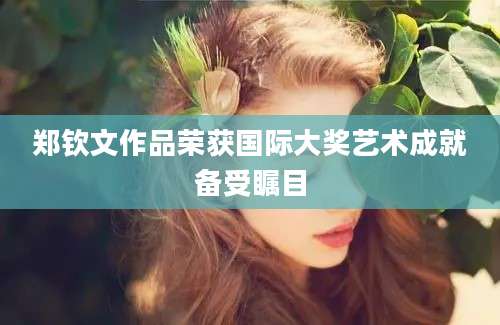 郑钦文作品荣获国际大奖艺术成就备受瞩目
