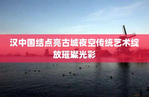 汉中国结点亮古城夜空传统艺术绽放璀璨光彩