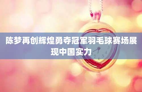 陈梦再创辉煌勇夺冠军羽毛球赛场展现中国实力