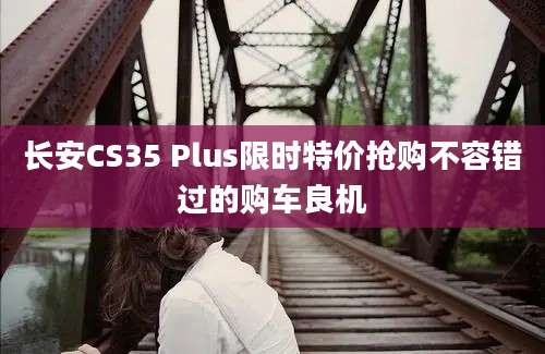 长安CS35 Plus限时特价抢购不容错过的购车良机