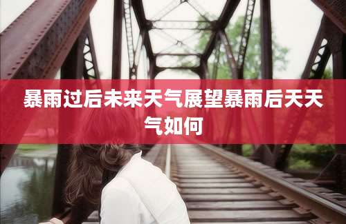 暴雨过后未来天气展望暴雨后天天气如何