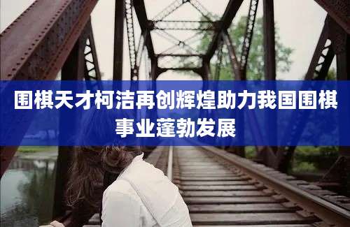 围棋天才柯洁再创辉煌助力我国围棋事业蓬勃发展