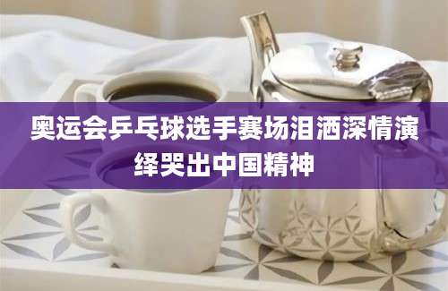 奥运会乒乓球选手赛场泪洒深情演绎哭出中国精神