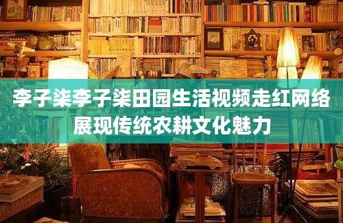 李子柒李子柒田园生活视频走红网络展现传统农耕文化魅力
