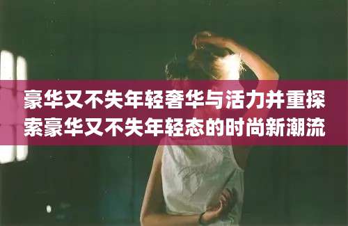 豪华又不失年轻奢华与活力并重探索豪华又不失年轻态的时尚新潮流