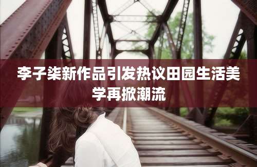 李子柒新作品引发热议田园生活美学再掀潮流