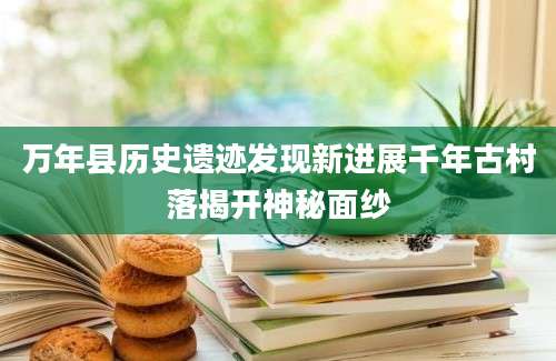万年县历史遗迹发现新进展千年古村落揭开神秘面纱