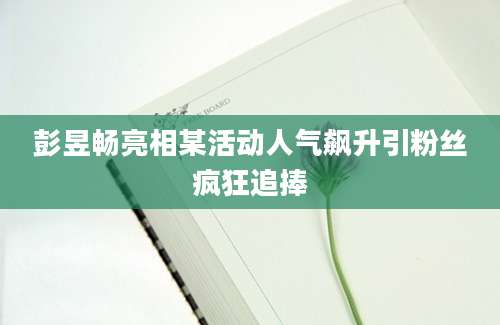 彭昱畅亮相某活动人气飙升引粉丝疯狂追捧