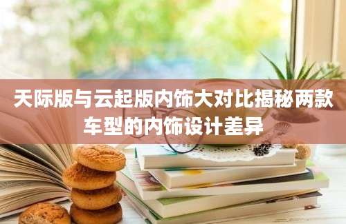 天际版与云起版内饰大对比揭秘两款车型的内饰设计差异