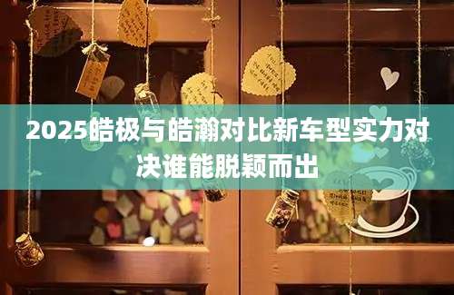 2025皓极与皓瀚对比新车型实力对决谁能脱颖而出