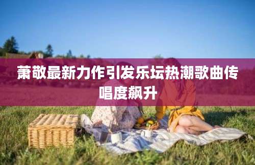 萧敬最新力作引发乐坛热潮歌曲传唱度飙升