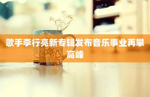 歌手李行亮新专辑发布音乐事业再攀高峰