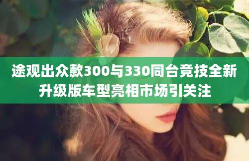 途观出众款300与330同台竞技全新升级版车型亮相市场引关注