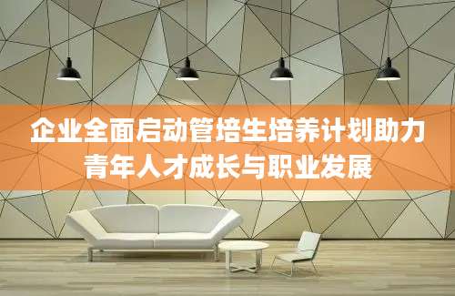 企业全面启动管培生培养计划助力青年人才成长与职业发展