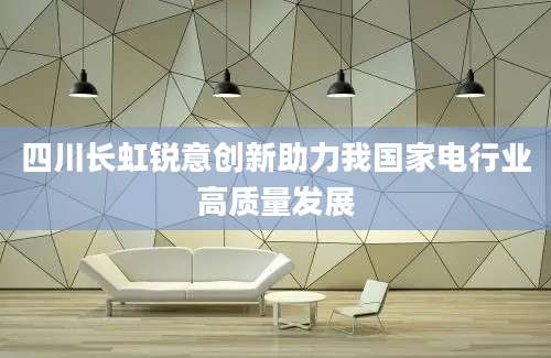 四川长虹锐意创新助力我国家电行业高质量发展