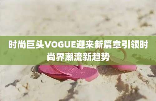 时尚巨头VOGUE迎来新篇章引领时尚界潮流新趋势