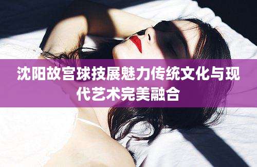 沈阳故宫球技展魅力传统文化与现代艺术完美融合