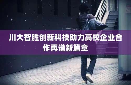 川大智胜创新科技助力高校企业合作再谱新篇章