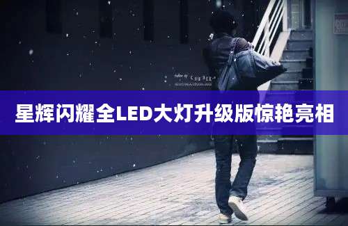 星辉闪耀全LED大灯升级版惊艳亮相
