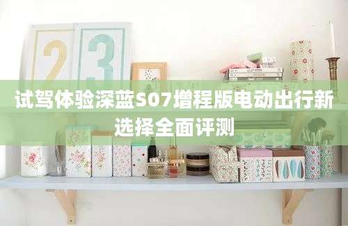 试驾体验深蓝S07增程版电动出行新选择全面评测