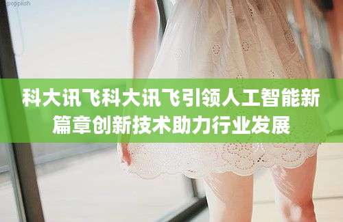 科大讯飞科大讯飞引领人工智能新篇章创新技术助力行业发展