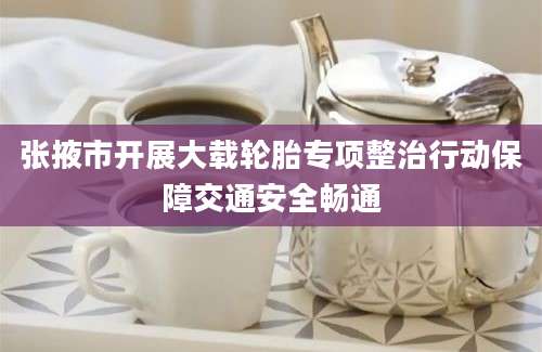 张掖市开展大载轮胎专项整治行动保障交通安全畅通