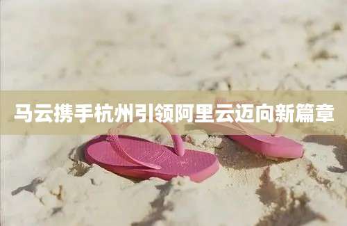 马云携手杭州引领阿里云迈向新篇章