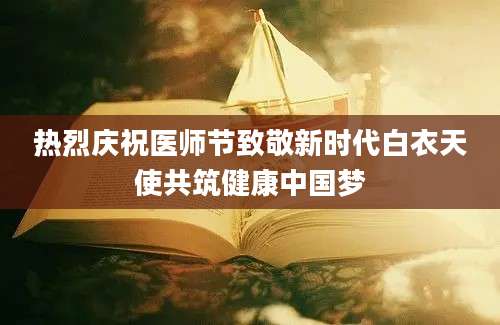 热烈庆祝医师节致敬新时代白衣天使共筑健康中国梦