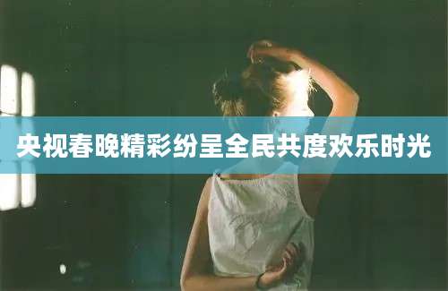 央视春晚精彩纷呈全民共度欢乐时光
