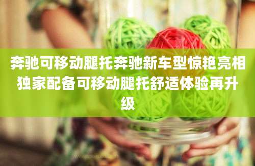 奔驰可移动腿托奔驰新车型惊艳亮相独家配备可移动腿托舒适体验再升级