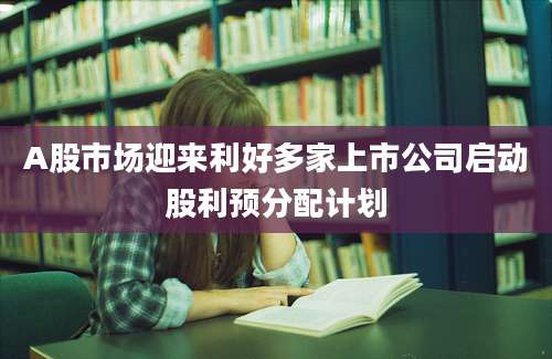 A股市场迎来利好多家上市公司启动股利预分配计划