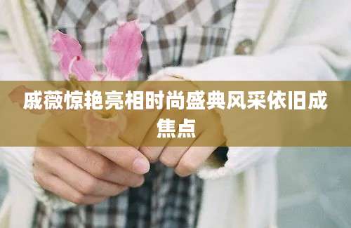 戚薇惊艳亮相时尚盛典风采依旧成焦点