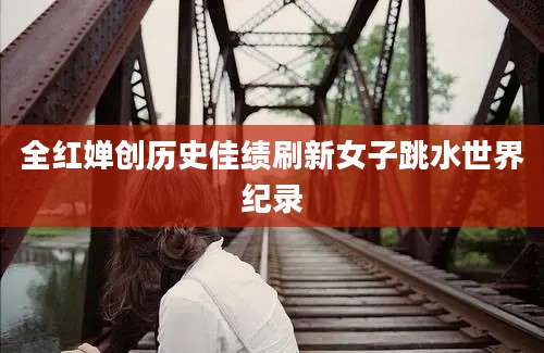 全红婵创历史佳绩刷新女子跳水世界纪录